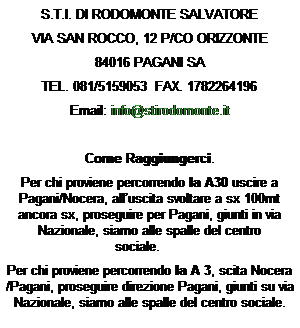 Casella di testo: S.T.I. DI RODOMONTE SALVATORE
VIA SAN ROCCO, 12 P/CO ORIZZONTE
84016 PAGANI SA
TEL. 081/5159053  FAX. 1782264196
Email: info@stirodomonte.it

Come Raggiungerci.
Per chi proviene percorrendo la A30 uscire a Pagani/Nocera, alluscita svoltare a sx 100mt ancora sx, proseguire per Pagani, giunti in via Nazionale, siamo alle spalle del centro sociale.       
Per chi proviene percorrendo la A 3, scita Nocera /Pagani, proseguire direzione Pagani, giunti su via Nazionale, siamo alle spalle del centro sociale.
 
 
 
 
